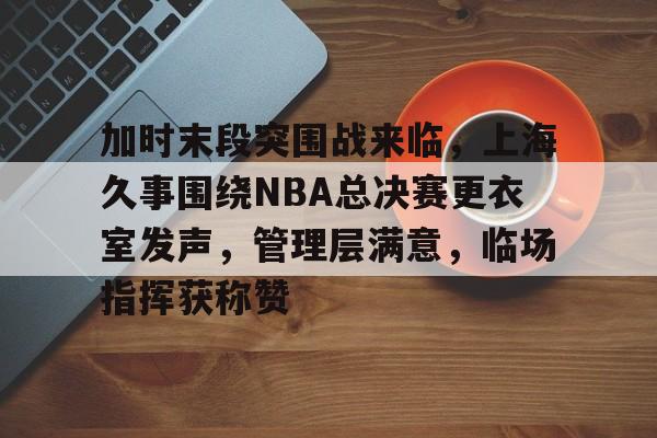 熊猫体育官网网址-加时末段突围战来临，上海久事围绕NBA总决赛更衣室发声，管理层满意，临场指挥获称赞